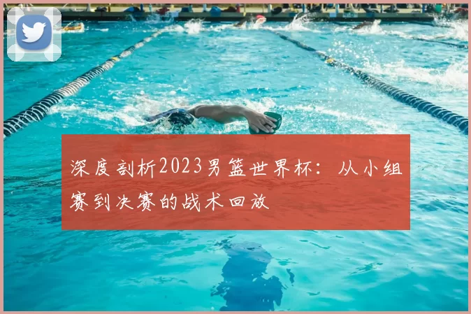 深度剖析2023男篮世界杯:从小组赛到决赛的战术回放