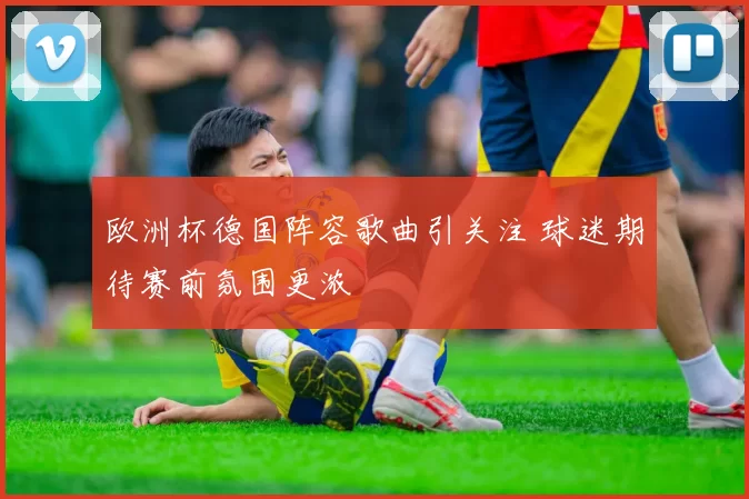 欧洲杯德国阵容歌曲引关注 球迷期待赛前氛围更浓