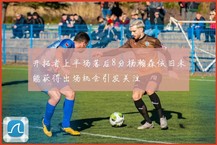 开拓者上半场落后8分杨瀚森依旧未能获得出场机会引发关注