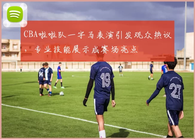 CBA啦啦队一字马表演引发观众热议，专业技能展示成赛场亮点