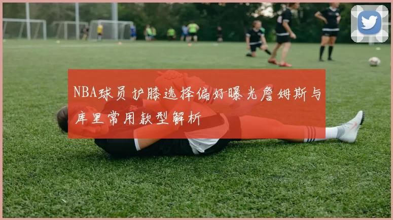 NBA球员护膝选择偏好曝光詹姆斯与库里常用款型解析