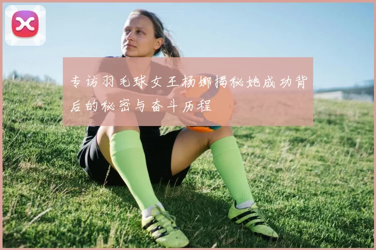 专访羽毛球女王杨娜揭秘她成功背后的秘密与奋斗历程