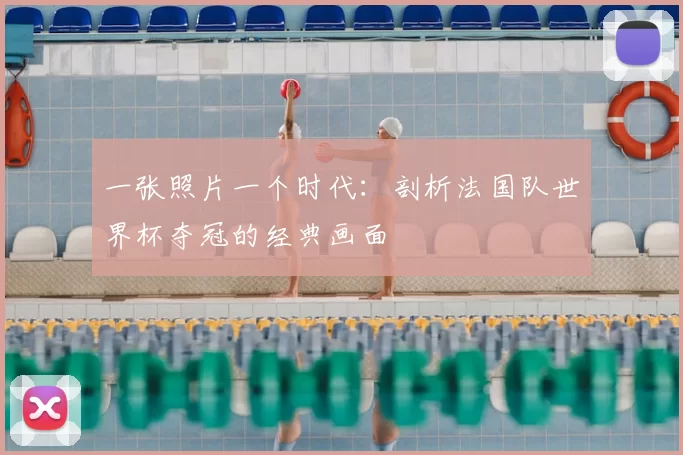 一张照片一个时代:剖析法国队世界杯夺冠的经典画面