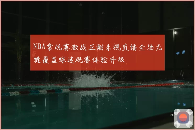 NBA常规赛激战正酣乐视直播全场无缝覆盖球迷观赛体验升级