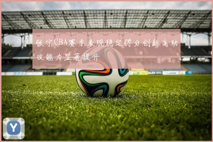 张宁CBA赛季表现稳定得分创新高助攻能力显著提升