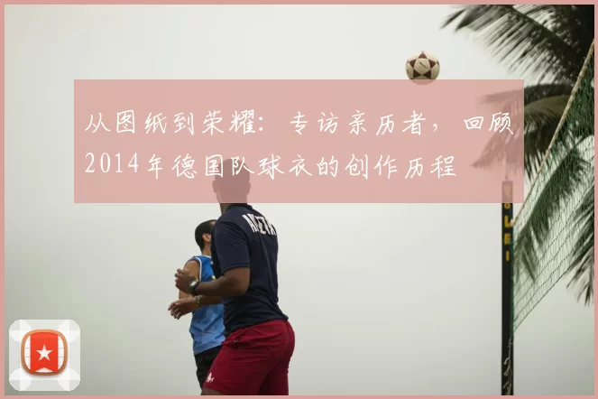 从图纸到荣耀:专访亲历者,回顾2014年德国队球衣的创作历程