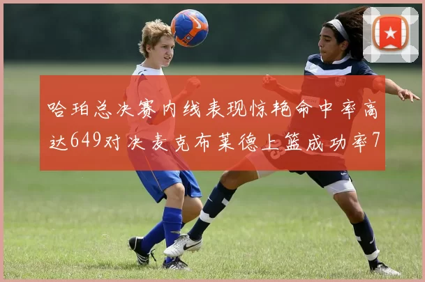 哈珀总决赛内线表现惊艳命中率高达649对决麦克布莱德上篮成功率75