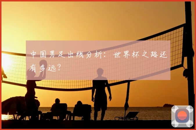 中国男足出线分析:世界杯之路还有多远?