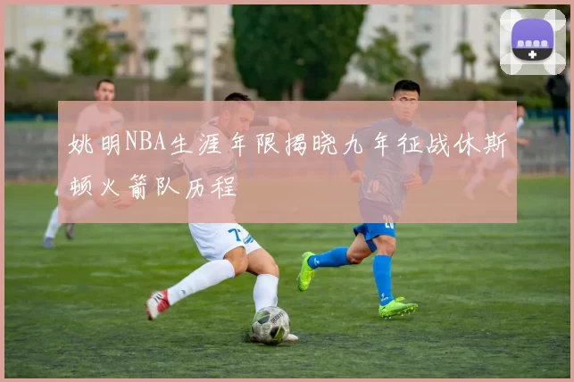 姚明NBA生涯年限揭晓九年征战休斯顿火箭队历程