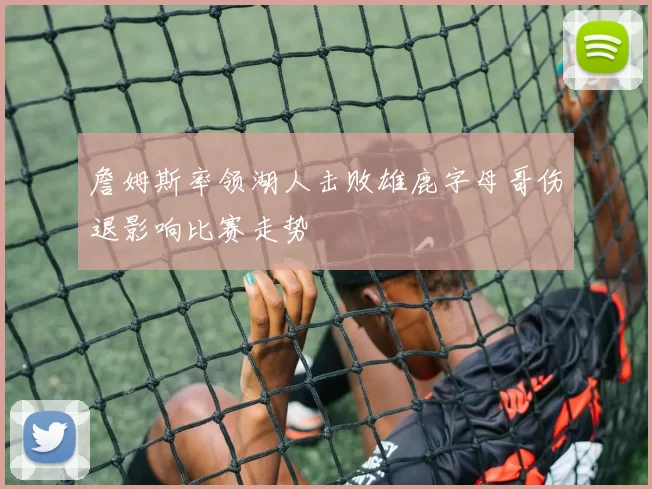 詹姆斯率领湖人击败雄鹿字母哥伤退影响比赛走势