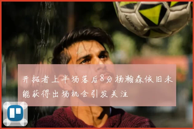 开拓者上半场落后8分杨瀚森依旧未能获得出场机会引发关注