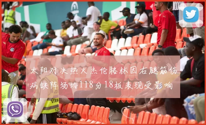 太阳对决热火杰伦格林因右腿筋伤病缺阵场均118分18板表现受影响
