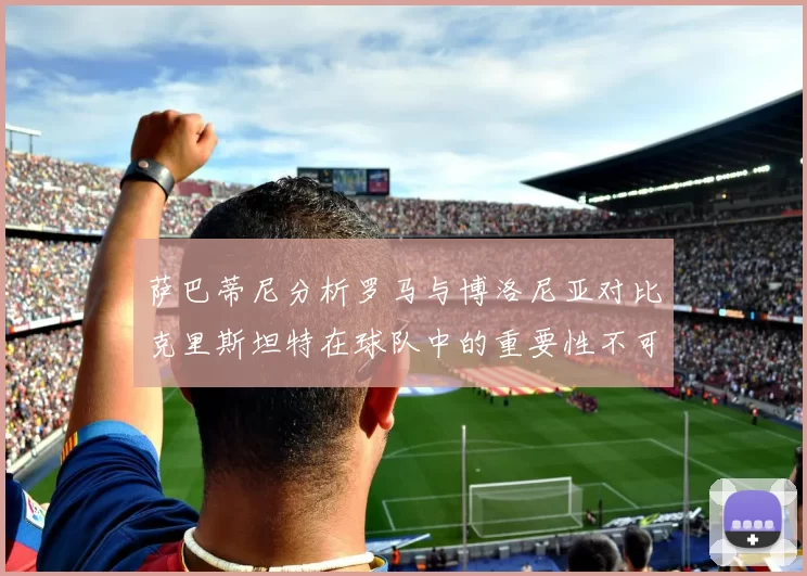 萨巴蒂尼分析罗马与博洛尼亚对比克里斯坦特在球队中的重要性不可替代