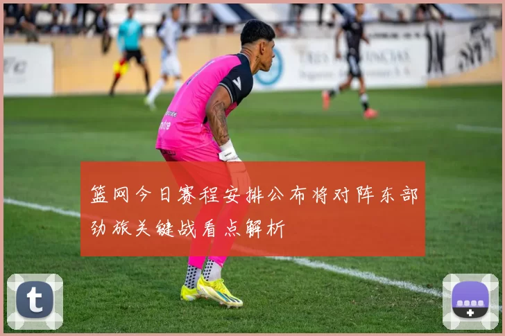 篮网今日赛程安排公布将对阵东部劲旅关键战看点解析