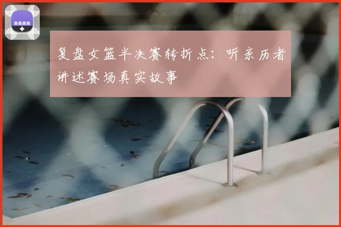 复盘女篮半决赛转折点:听亲历者讲述赛场真实故事