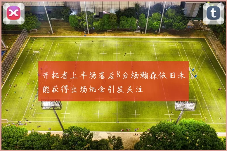 开拓者上半场落后8分杨瀚森依旧未能获得出场机会引发关注