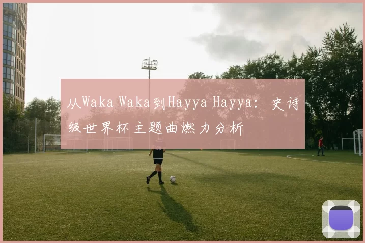 从Waka Waka到Hayya Hayya:史诗级世界杯主题曲燃力分析