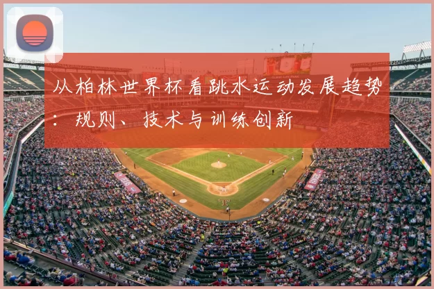 从柏林世界杯看跳水运动发展趋势:规则、技术与训练创新