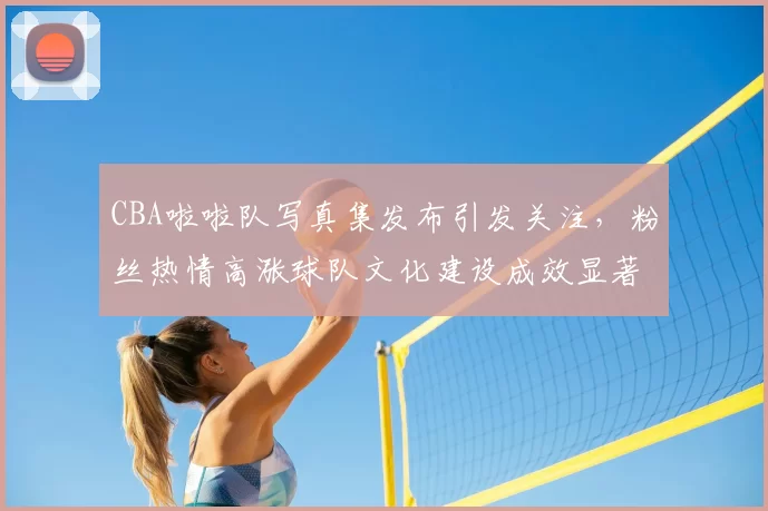 CBA啦啦队写真集发布引发关注，粉丝热情高涨球队文化建设成效显著