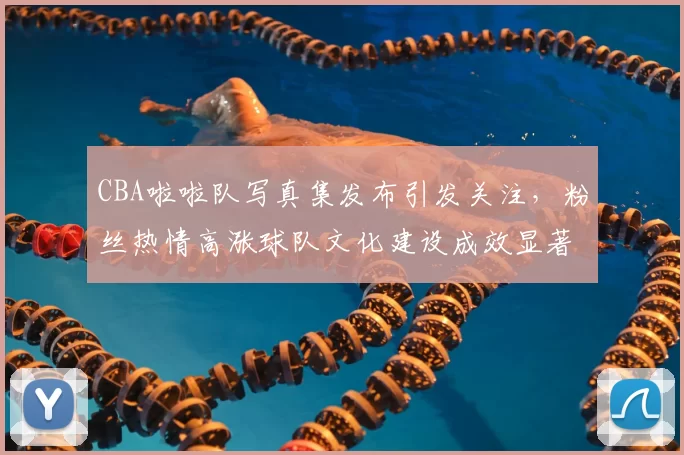 CBA啦啦队写真集发布引发关注，粉丝热情高涨球队文化建设成效显著