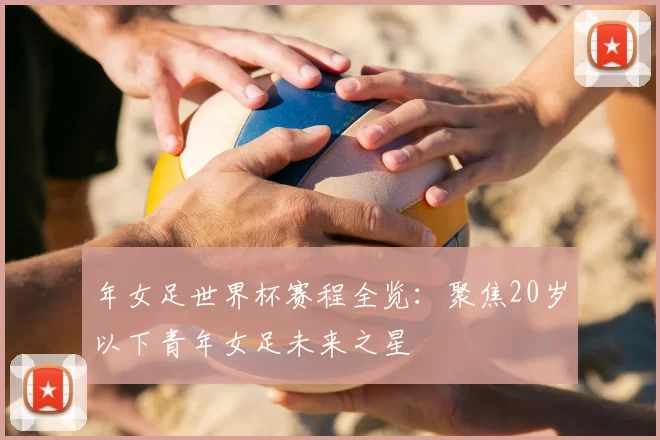 年女足世界杯赛程全览：聚焦20岁以下青年女足未来之星