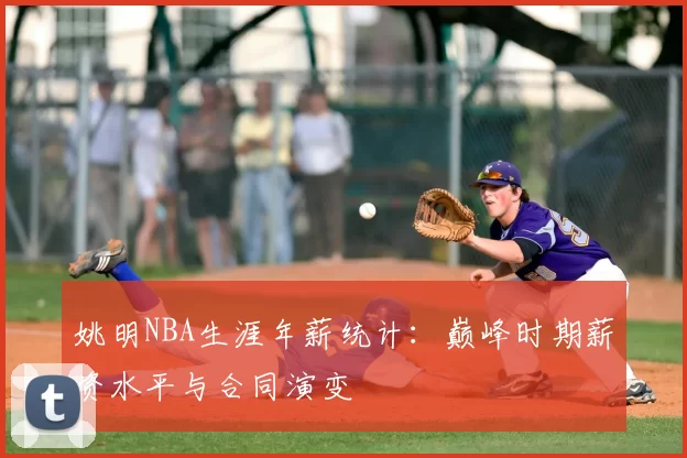 姚明NBA生涯年薪统计：巅峰时期薪资水平与合同演变