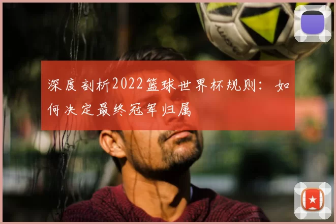 深度剖析2022篮球世界杯规则:如何决定最终冠军归属