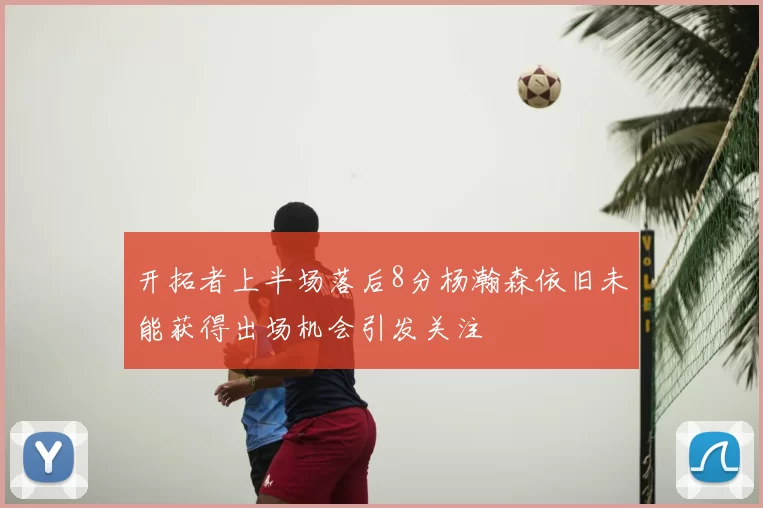 开拓者上半场落后8分杨瀚森依旧未能获得出场机会引发关注