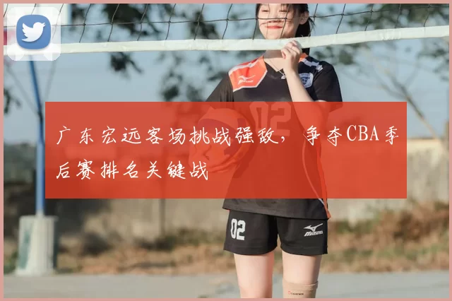 广东宏远客场挑战强敌，争夺CBA季后赛排名关键战