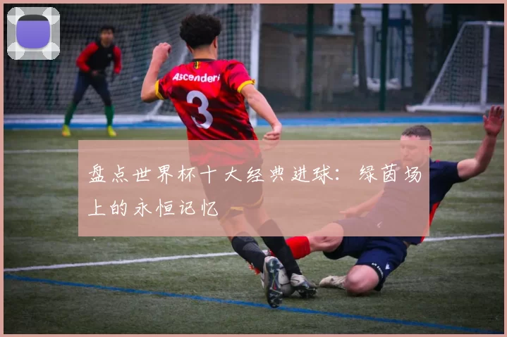 盘点世界杯十大经典进球:绿茵场上的永恒记忆