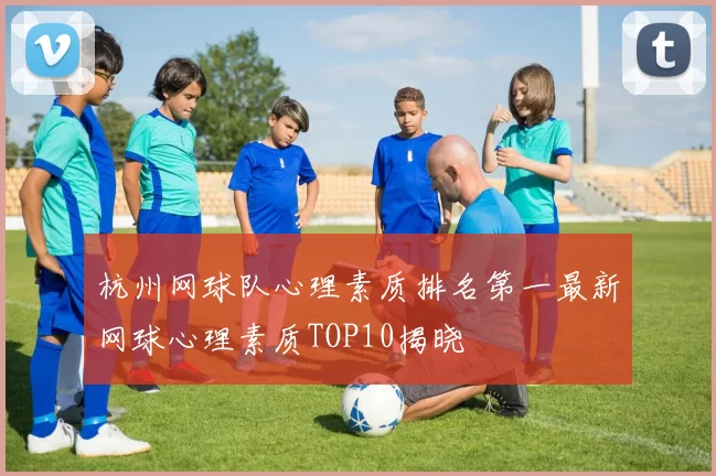杭州网球队心理素质排名第一最新网球心理素质TOP10揭晓