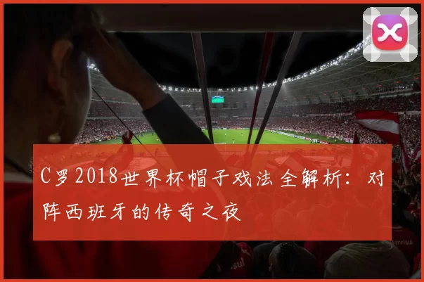 C罗2018世界杯帽子戏法全解析:对阵西班牙的传奇之夜