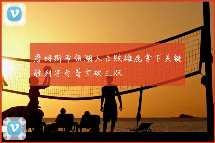 詹姆斯率领湖人击败雄鹿拿下关键胜利字母哥空砍三双