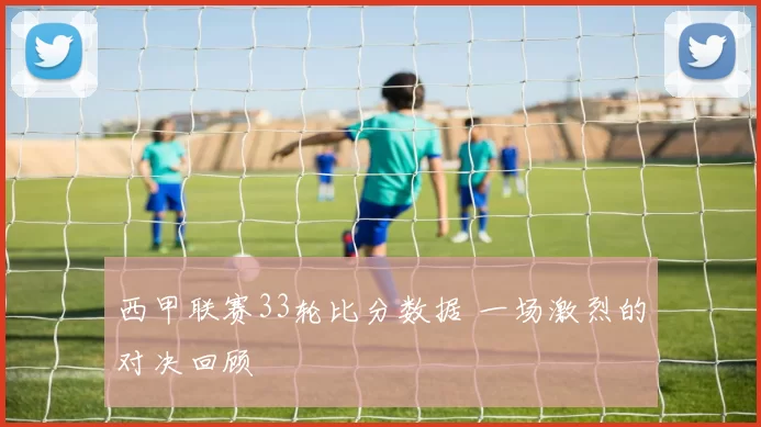 西甲联赛33轮比分数据 一场激烈的对决回顾