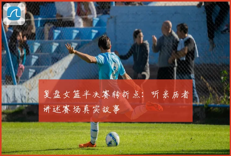 复盘女篮半决赛转折点:听亲历者讲述赛场真实故事