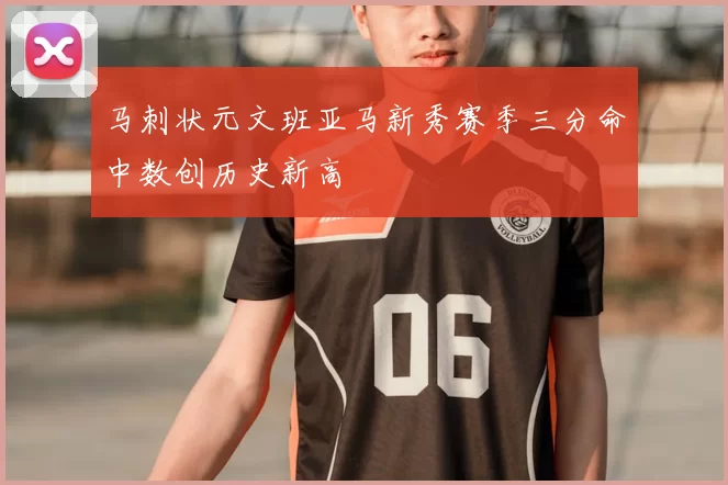 马刺状元文班亚马新秀赛季三分命中数创历史新高