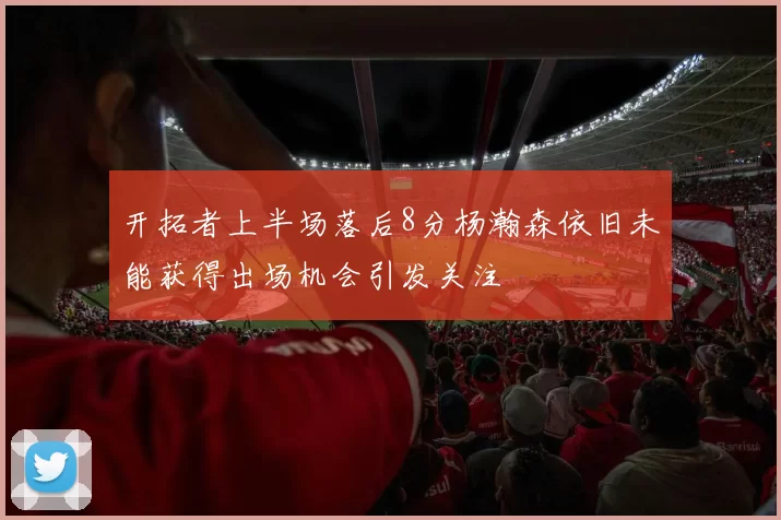 开拓者上半场落后8分杨瀚森依旧未能获得出场机会引发关注