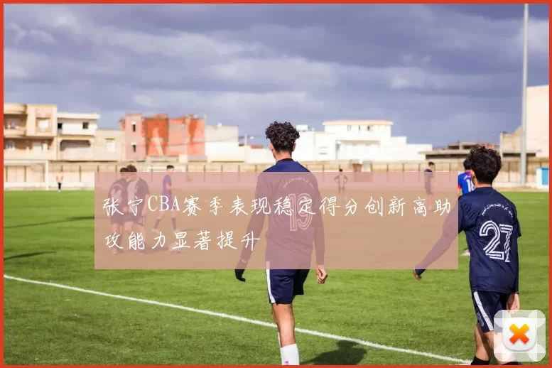 张宁CBA赛季表现稳定得分创新高助攻能力显著提升