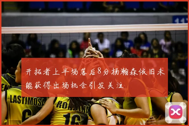开拓者上半场落后8分杨瀚森依旧未能获得出场机会引发关注