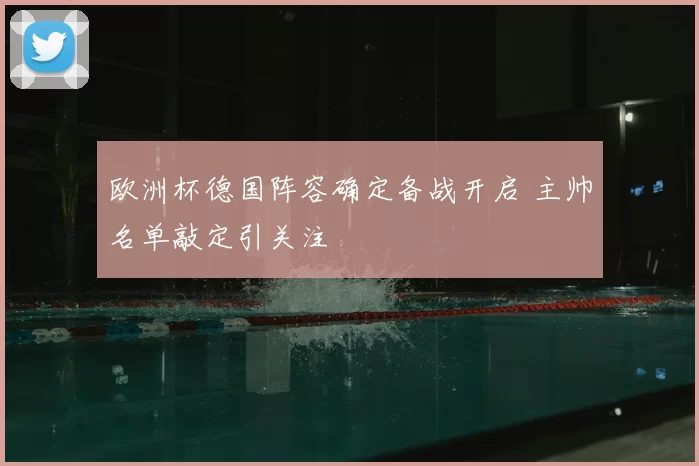 欧洲杯德国阵容确定备战开启 主帅名单敲定引关注