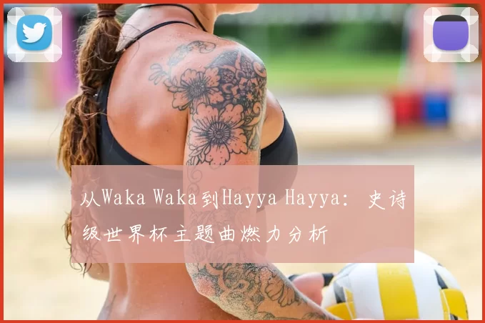 从Waka Waka到Hayya Hayya:史诗级世界杯主题曲燃力分析