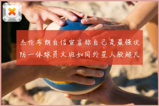 杰伦布朗自信宣言称自己是最强攻防一体球员文班如同外星人般超凡脱俗