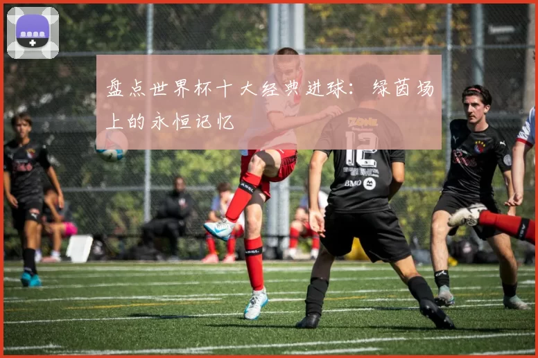 盘点世界杯十大经典进球:绿茵场上的永恒记忆