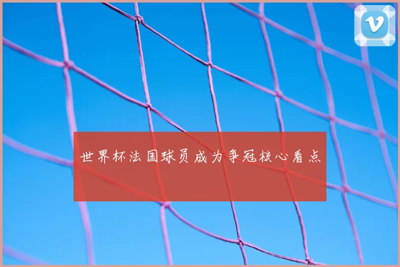 世界杯法国球员成为争冠核心看点