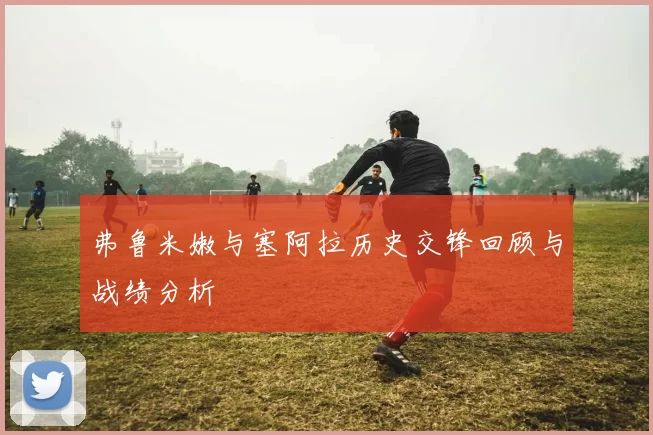 弗鲁米嫩与塞阿拉历史交锋回顾与战绩分析
