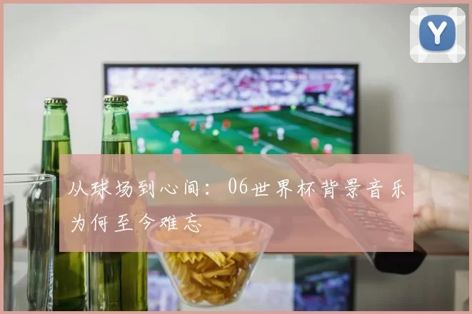 从球场到心间：06世界杯背景音乐为何至今难忘