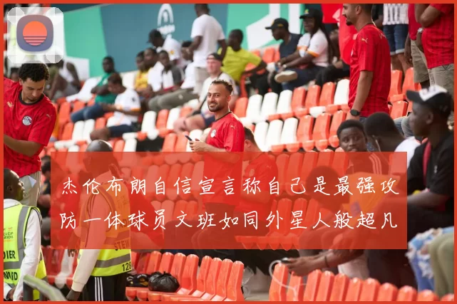 杰伦布朗自信宣言称自己是最强攻防一体球员文班如同外星人般超凡脱俗