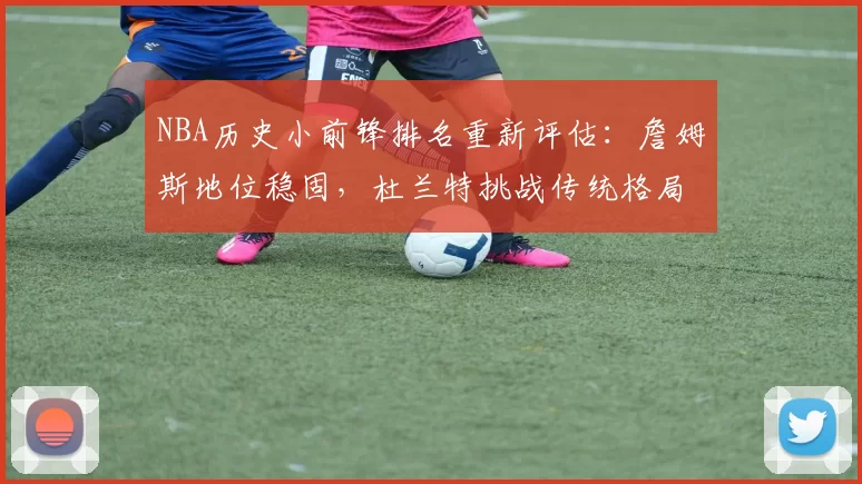 NBA历史小前锋排名重新评估：詹姆斯地位稳固，杜兰特挑战传统格局