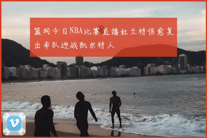 篮网今日NBA比赛直播杜兰特伤愈复出率队迎战凯尔特人