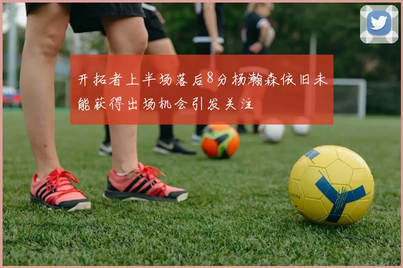 开拓者上半场落后8分杨瀚森依旧未能获得出场机会引发关注